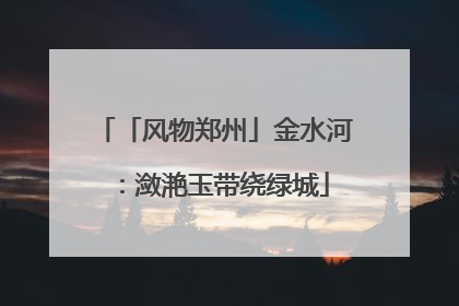 「风物郑州」金水河：潋滟玉带绕绿城
