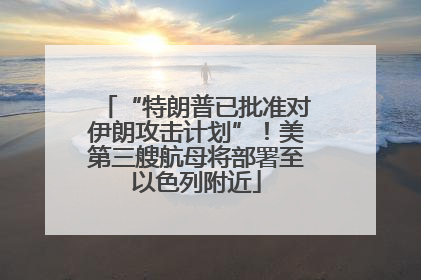 “特朗普已批准对伊朗攻击计划”！美第三艘航母将部署至以色列附近