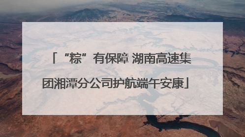 “粽”有保障 湖南高速集团湘潭分公司护航端午安康
