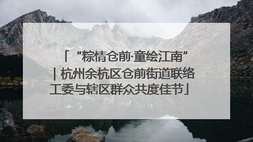 “粽情仓前·童绘江南”｜杭州余杭区仓前街道联络工委与辖区群众共度佳节