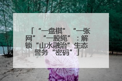 “一盘棋”“一张网”“一股绳”：解锁“山水融治”生态警务“密码”