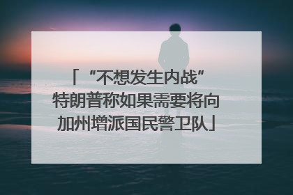 “不想发生内战” 特朗普称如果需要将向加州增派国民警卫队