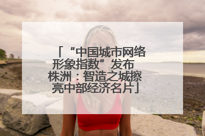 “中国城市网络形象指数”发布 株洲：智造之城擦亮中部经济名片