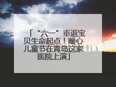 “六一”重返宝贝生命起点！暖心儿童节在青岛这家医院上演