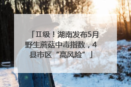 Ⅱ级！湖南发布5月野生蘑菇中毒指数，4县市区“高风险”