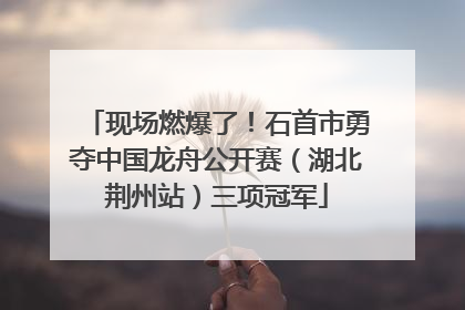 现场燃爆了！石首市勇夺中国龙舟公开赛（湖北荆州站）三项冠军