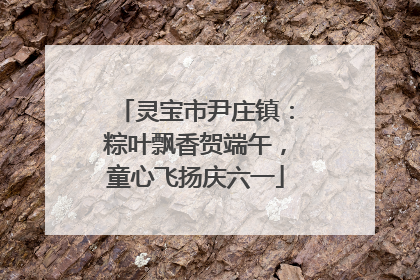 灵宝市尹庄镇：粽叶飘香贺端午，童心飞扬庆六一
