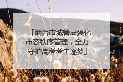 烟台市城管局强化市容秩序管理，全力守护高考考生逐梦