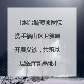 烟台毓璜顶医院携手福山区卫健局开展义诊，共筑基层医疗新高地