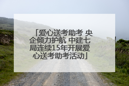 爱心送考助考 央企倾力护航 中建七局连续15年开展爱心送考助考活动