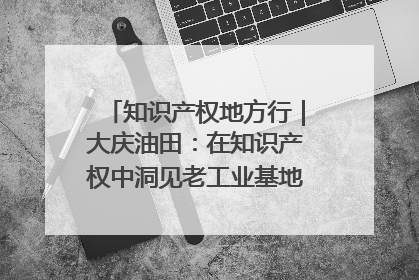知识产权地方行｜大庆油田：在知识产权中洞见老工业基地的 “创新密码”