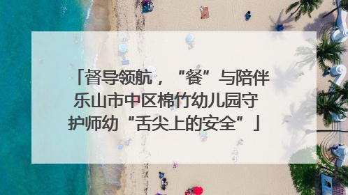 督导领航，“餐”与陪伴 乐山市中区棉竹幼儿园守护师幼“舌尖上的安全”