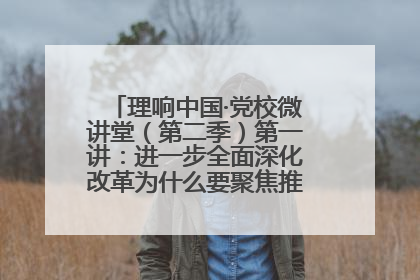 理响中国·党校微讲堂（第二季）第一讲：进一步全面深化改革为什么要聚焦推进中国式现代化
