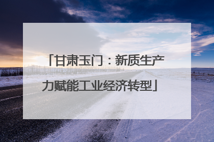 甘肃玉门：新质生产力赋能工业经济转型