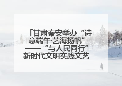 甘肃秦安举办“诗意端午·艺海扬帆”——“与人民同行”新时代文明实践文艺志愿服务活动