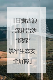 甘肃古浪：深耕治沙“织绿” 筑牢生态安全屏障