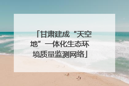 甘肃建成“天空地”一体化生态环境质量监测网络