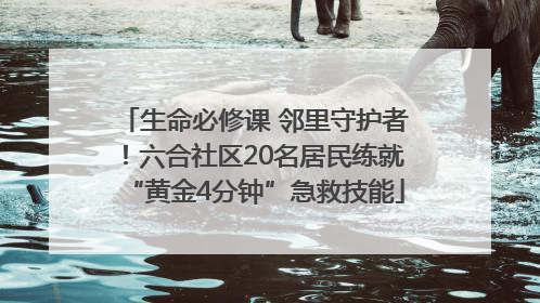 生命必修课 邻里守护者！六合社区20名居民练就“黄金4分钟”急救技能
