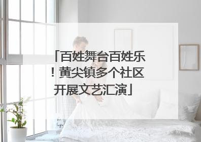 百姓舞台百姓乐！黄尖镇多个社区开展文艺汇演