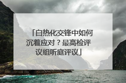 白热化交锋中如何沉着应对？最高检评议组听庭评议