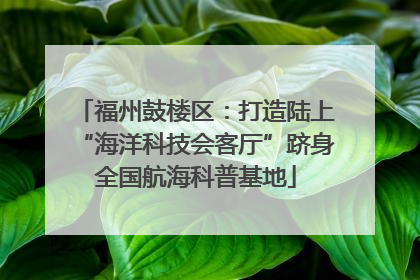 福州鼓楼区：打造陆上“海洋科技会客厅”跻身全国航海科普基地