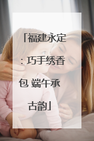 福建永定：巧手绣香包 端午承古韵