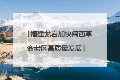 福建龙岩加快闽西革命老区高质量发展