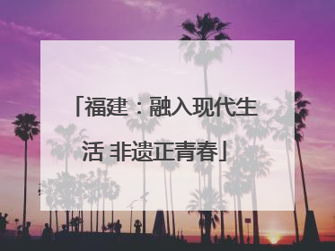 福建：融入现代生活 非遗正青春