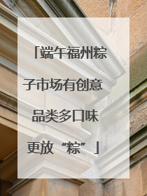 端午福州粽子市场有创意 品类多口味更放“粽”