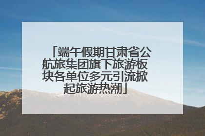 端午假期甘肃省公航旅集团旗下旅游板块各单位多元引流掀起旅游热潮