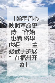 翰墨丹心映照革命史诗 “作始也简 将毕也钜——董必武手迹展”在福州开幕