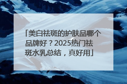 美白祛斑的护肤品哪个品牌好？2025热门祛斑水乳总结，真好用