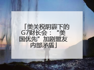 美关税阴霾下的G7财长会：“美国优先”加剧盟友内部矛盾