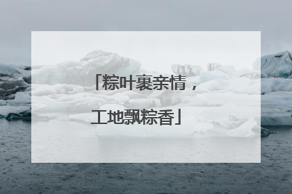 粽叶裹亲情，工地飘粽香