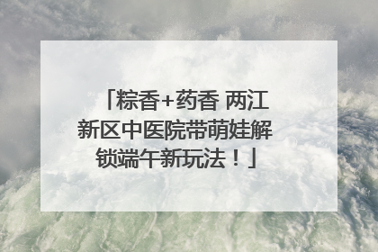 粽香+药香 两江新区中医院带萌娃解锁端午新玩法！