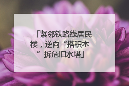 紧邻铁路线居民楼，逆向“搭积木”拆危旧水塔