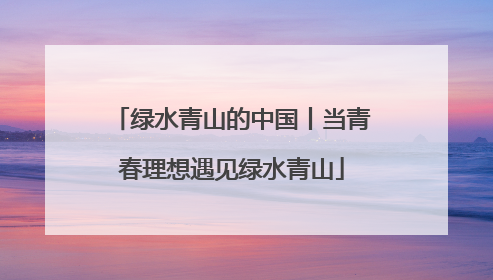 绿水青山的中国丨当青春理想遇见绿水青山