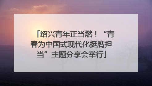 绍兴青年正当燃！“青春为中国式现代化挺膺担当”主题分享会举行
