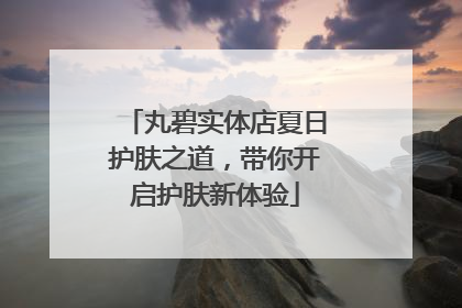 丸碧实体店夏日护肤之道，带你开启护肤新体验
