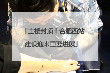 主楼封顶！合肥西站建设迎来重要进展