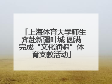 上海体育大学师生奔赴新疆叶城 圆满完成“文化润疆”体育支教活动