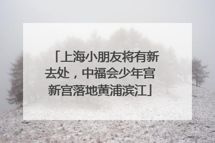 上海小朋友将有新去处，中福会少年宫新宫落地黄浦滨江