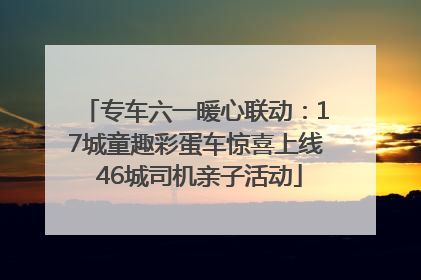 专车六一暖心联动：17城童趣彩蛋车惊喜上线 46城司机亲子活动