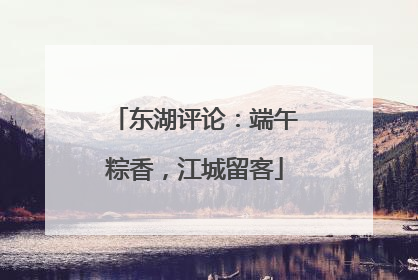 东湖评论：端午粽香，江城留客