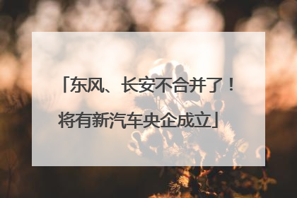 东风、长安不合并了！将有新汽车央企成立