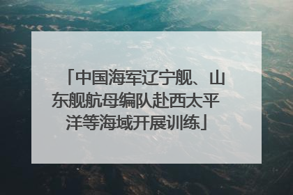 中国海军辽宁舰、山东舰航母编队赴西太平洋等海域开展训练