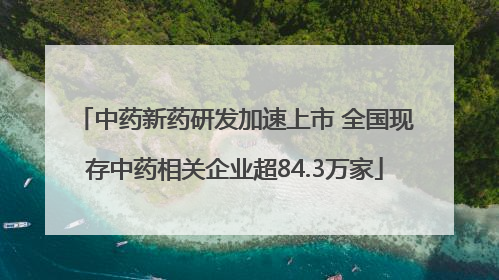 中药新药研发加速上市 全国现存中药相关企业超84.3万家