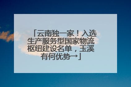 云南独一家！入选生产服务型国家物流枢纽建设名单，玉溪有何优势→