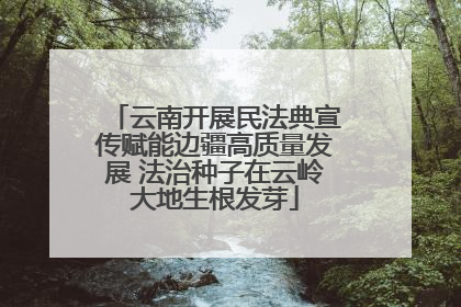 云南开展民法典宣传赋能边疆高质量发展 法治种子在云岭大地生根发芽