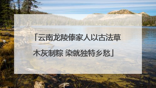 云南龙陵傣家人以古法草木灰制粽 染就独特乡愁